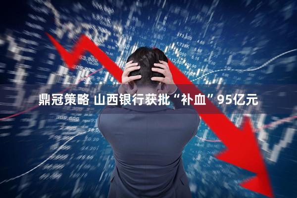 鼎冠策略 山西银行获批“补血”95亿元