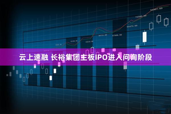 云上速融 长裕集团主板IPO进入问询阶段