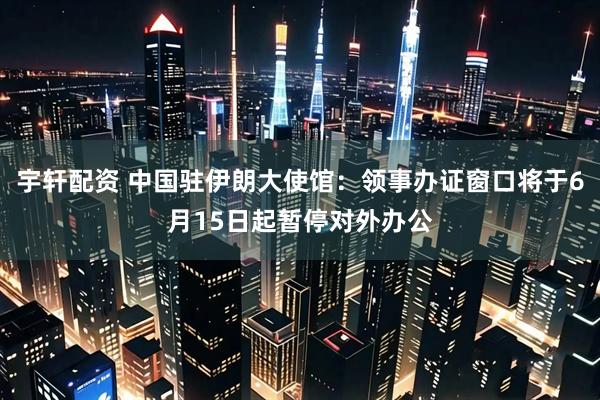 宇轩配资 中国驻伊朗大使馆：领事办证窗口将于6月15日起暂停对外办公