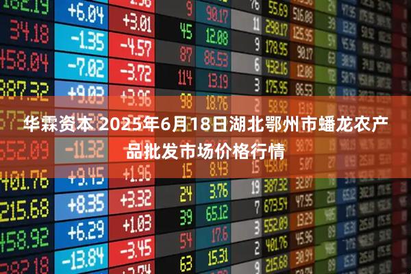 华霖资本 2025年6月18日湖北鄂州市蟠龙农产品批发市场价格行情