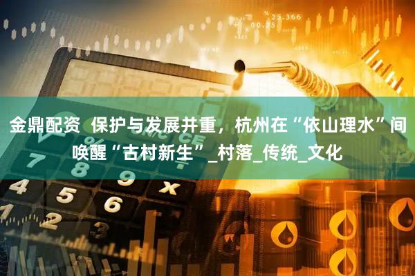 金鼎配资  保护与发展并重，杭州在“依山理水”间唤醒“古村新生”_村落_传统_文化