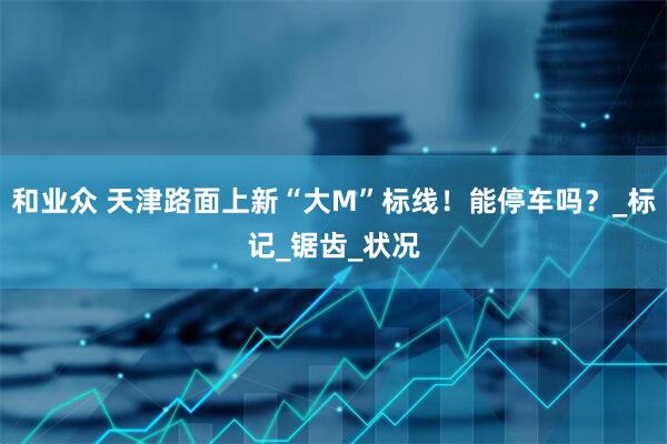 和业众 天津路面上新“大M”标线！能停车吗？_标记_锯齿_状况