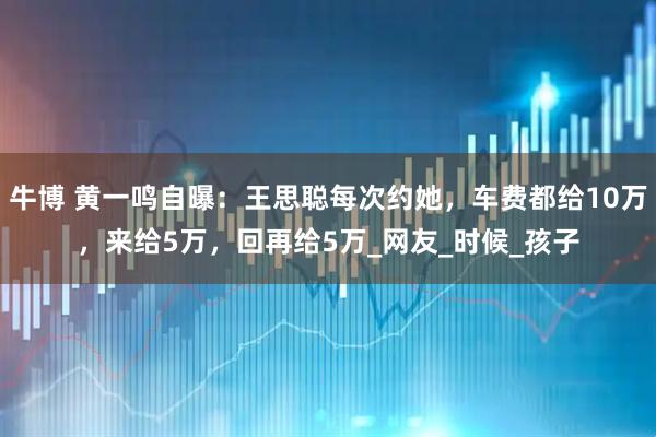 牛博 黄一鸣自曝：王思聪每次约她，车费都给10万，来给5万，回再给5万_网友_时候_孩子