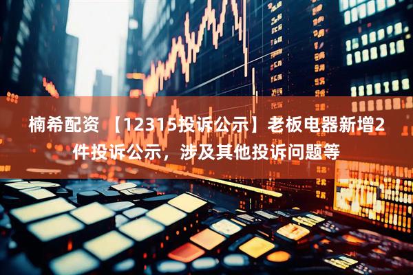 楠希配资 【12315投诉公示】老板电器新增2件投诉公示，涉及其他投诉问题等