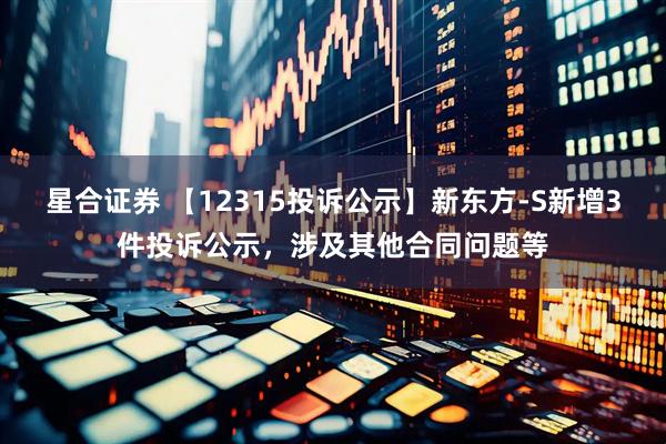 星合证券 【12315投诉公示】新东方-S新增3件投诉公示，涉及其他合同问题等
