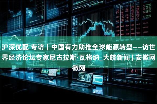 沪深优配 专访｜中国有力助推全球能源转型——访世界经济论坛专家尼古拉斯·瓦格纳_大皖新闻 | 安徽网