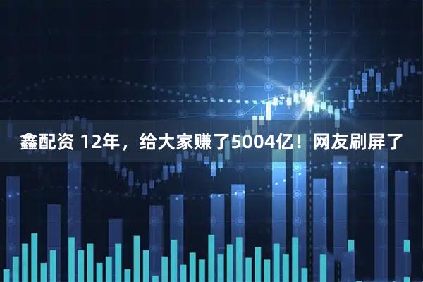 鑫配资 12年，给大家赚了5004亿！网友刷屏了