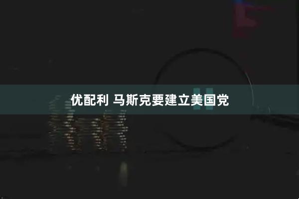 优配利 马斯克要建立美国党