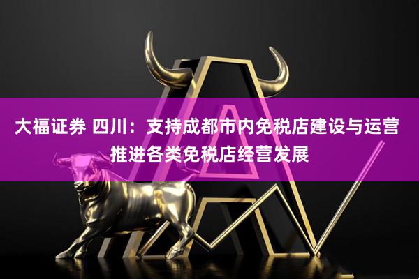 大福证券 四川：支持成都市内免税店建设与运营 推进各类免税店经营发展