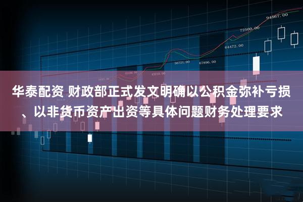 华泰配资 财政部正式发文明确以公积金弥补亏损、以非货币资产出资等具体问题财务处理要求