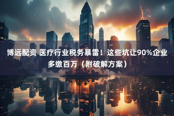 博远配资 医疗行业税务暴雷！这些坑让90%企业多缴百万（附破解方案）