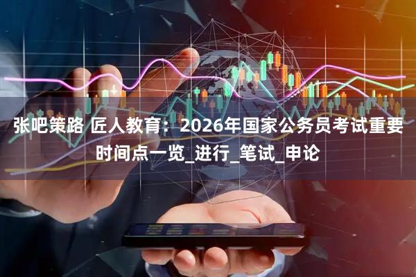 张吧策路 匠人教育：2026年国家公务员考试重要时间点一览_进行_笔试_申论
