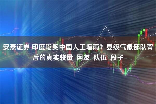 安泰证券 印度嘲笑中国人工增雨？县级气象部队背后的真实较量_网友_队伍_段子