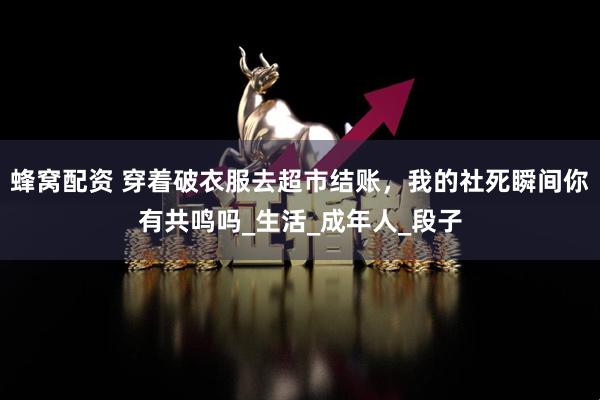 蜂窝配资 穿着破衣服去超市结账，我的社死瞬间你有共鸣吗_生活_成年人_段子