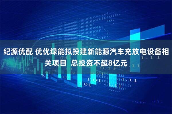 纪源优配 优优绿能拟投建新能源汽车充放电设备相关项目  总投资不超8亿元