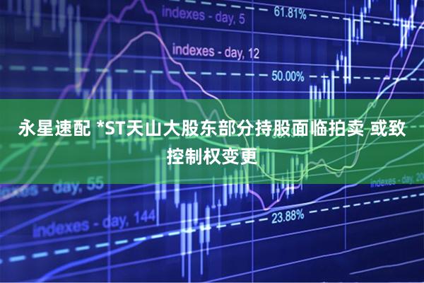 永星速配 *ST天山大股东部分持股面临拍卖 或致控制权变更