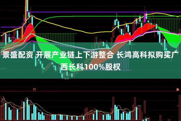 景盛配资 开展产业链上下游整合 长鸿高科拟购买广西长科100%股权