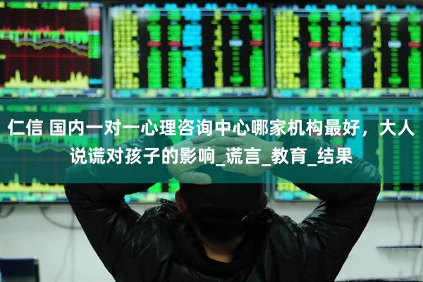 仁信 国内一对一心理咨询中心哪家机构最好，大人说谎对孩子的影响_谎言_教育_结果
