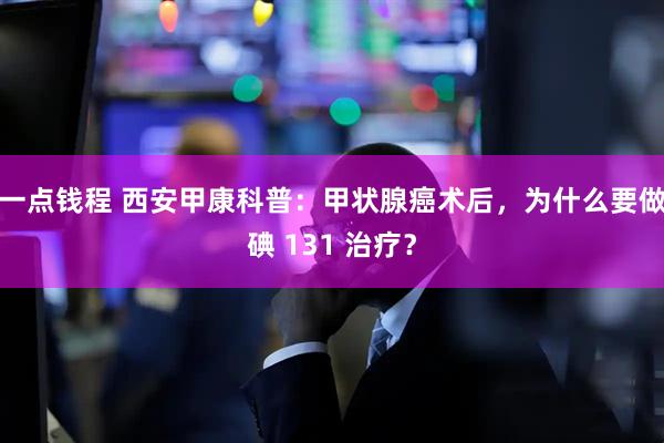 一点钱程 西安甲康科普：甲状腺癌术后，为什么要做碘 131 治疗？