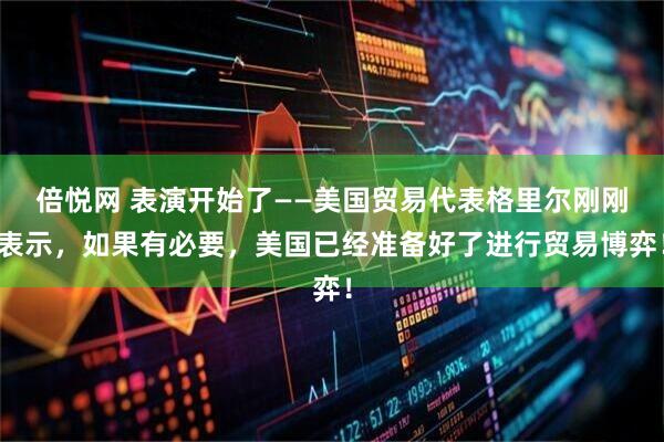 倍悦网 表演开始了——美国贸易代表格里尔刚刚表示，如果有必要，美国已经准备好了进行贸易博弈！
