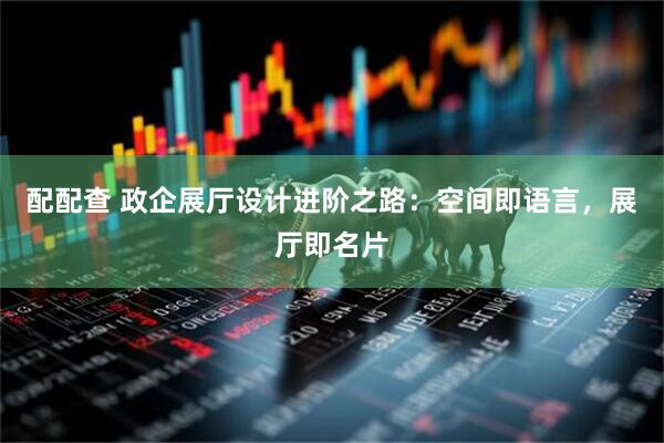 配配查 政企展厅设计进阶之路：空间即语言，展厅即名片