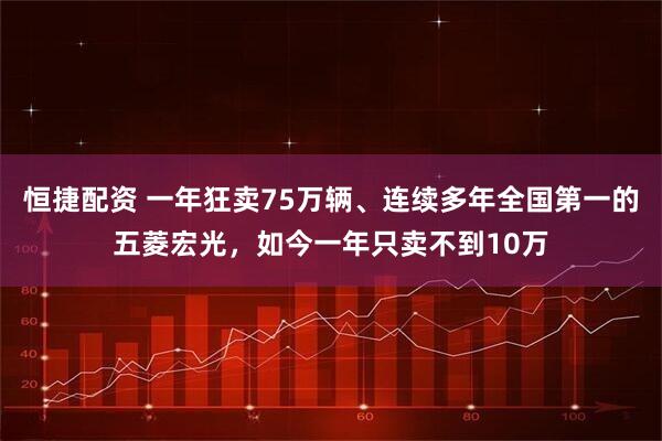 恒捷配资 一年狂卖75万辆、连续多年全国第一的五菱宏光,如今一年只卖不到10万